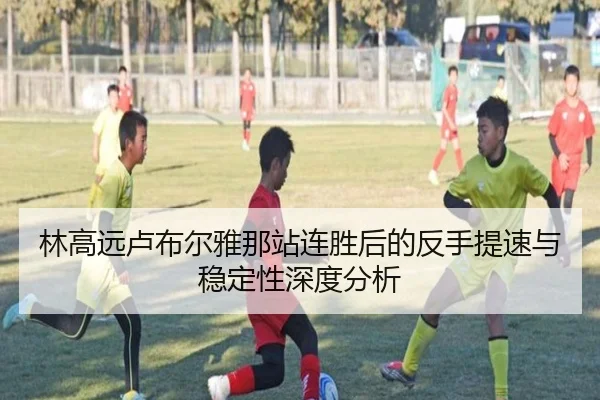 林高远卢布尔雅那站连胜后的反手提速与稳定性深度分析